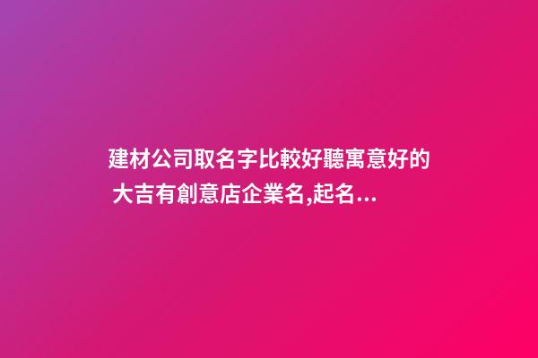 建材公司取名字比較好聽寓意好的 大吉有創意店企業名,起名之家-第1張-公司起名-玄機派